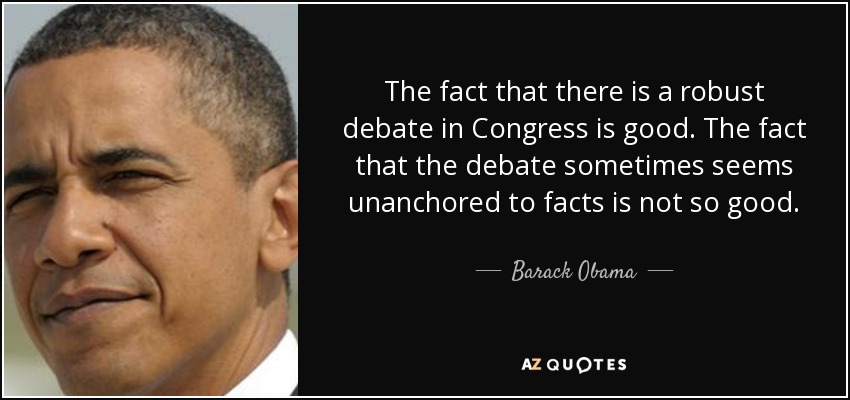 The fact that there is a robust debate in Congress is good. The fact that the debate sometimes seems unanchored to facts is not so good. - Barack Obama