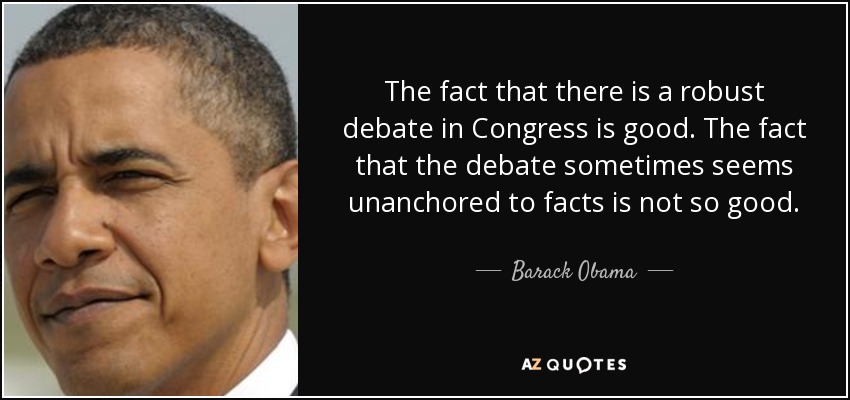 The fact that there is a robust debate in Congress is good. The fact that the debate sometimes seems unanchored to facts is not so good. - Barack Obama