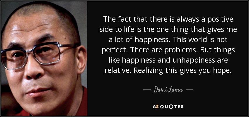 The fact that there is always a positive side to life is the one thing that gives me a lot of happiness. This world is not perfect. There are problems. But things like happiness and unhappiness are relative. Realizing this gives you hope. - Dalai Lama