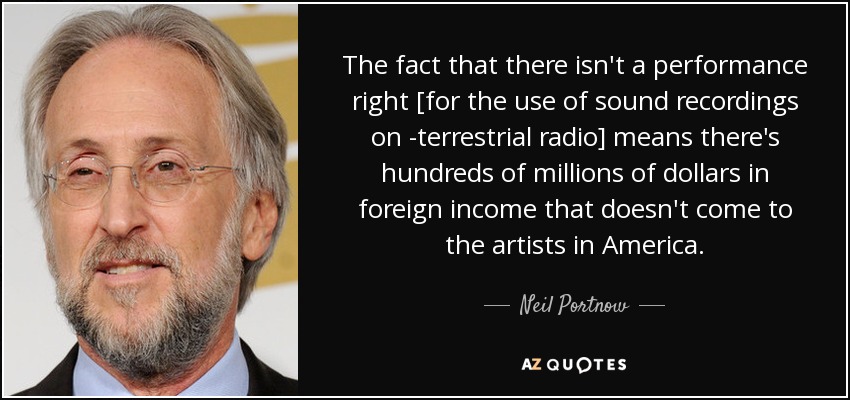 The fact that there isn't a performance right [for the use of sound recordings on ­terrestrial radio] means there's hundreds of millions of dollars in foreign income that doesn't come to the artists in America. - Neil Portnow