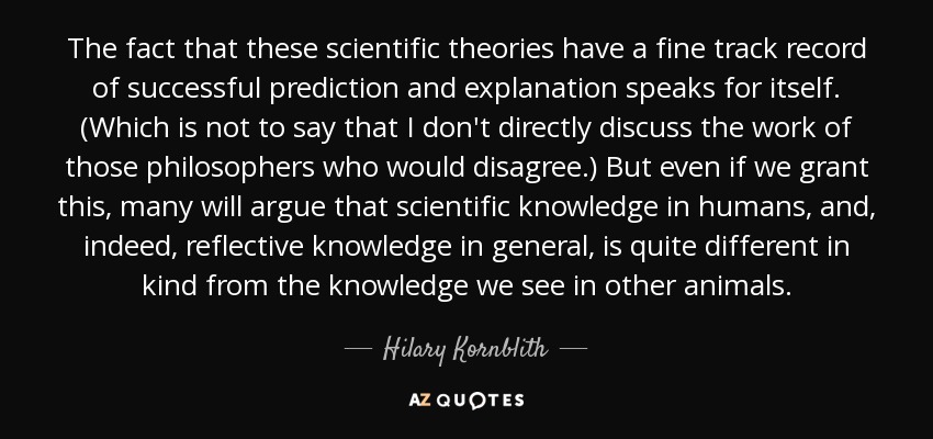 The fact that these scientific theories have a fine track record of successful prediction and explanation speaks for itself. (Which is not to say that I don't directly discuss the work of those philosophers who would disagree.) But even if we grant this, many will argue that scientific knowledge in humans, and, indeed, reflective knowledge in general, is quite different in kind from the knowledge we see in other animals. - Hilary Kornblith