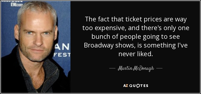 The fact that ticket prices are way too expensive, and there's only one bunch of people going to see Broadway shows, is something I've never liked. - Martin McDonagh