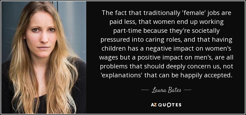 The fact that traditionally 'female' jobs are paid less, that women end up working part-time because they're societally pressured into caring roles, and that having children has a negative impact on women's wages but a positive impact on men's, are all problems that should deeply concern us, not 'explanations' that can be happily accepted. - Laura Bates