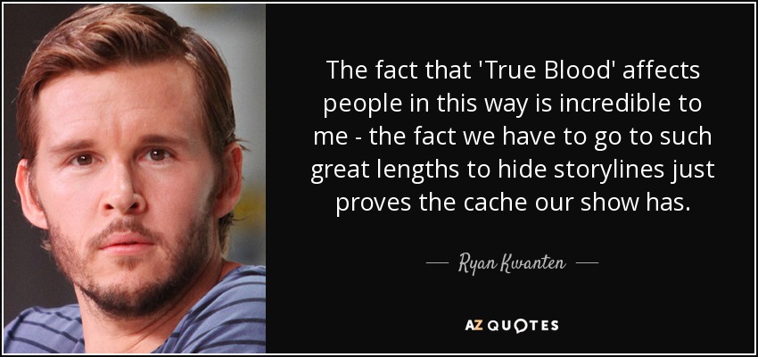 The fact that 'True Blood' affects people in this way is incredible to me - the fact we have to go to such great lengths to hide storylines just proves the cache our show has. - Ryan Kwanten