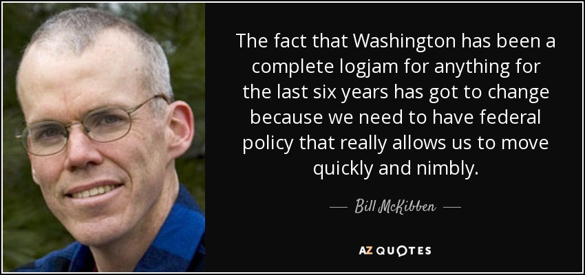 The fact that Washington has been a complete logjam for anything for the last six years has got to change because we need to have federal policy that really allows us to move quickly and nimbly. - Bill McKibben