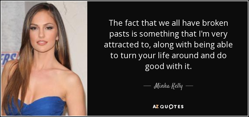 The fact that we all have broken pasts is something that I'm very attracted to, along with being able to turn your life around and do good with it. - Minka Kelly