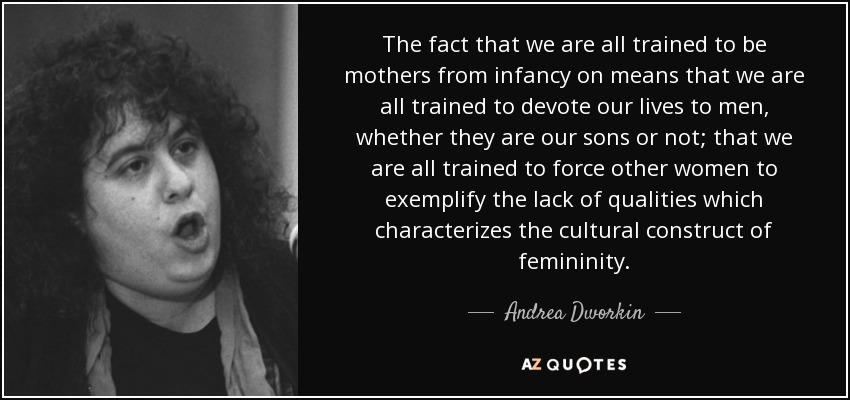 The fact that we are all trained to be mothers from infancy on means that we are all trained to devote our lives to men, whether they are our sons or not; that we are all trained to force other women to exemplify the lack of qualities which characterizes the cultural construct of femininity. - Andrea Dworkin