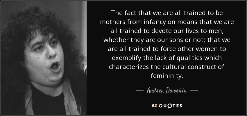 The fact that we are all trained to be mothers from infancy on means that we are all trained to devote our lives to men, whether they are our sons or not; that we are all trained to force other women to exemplify the lack of qualities which characterizes the cultural construct of femininity. - Andrea Dworkin