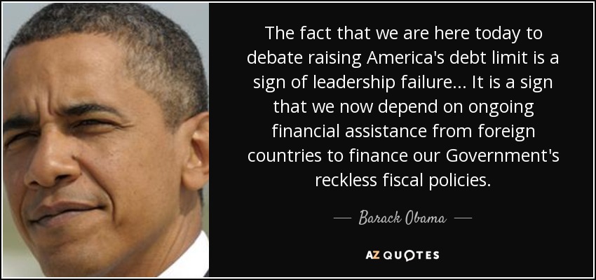 The fact that we are here today to debate raising America's debt limit is a sign of leadership failure... It is a sign that we now depend on ongoing financial assistance from foreign countries to finance our Government's reckless fiscal policies. - Barack Obama