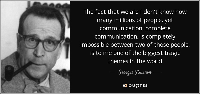 The fact that we are I don't know how many millions of people, yet communication, complete communication, is completely impossible between two of those people, is to me one of the biggest tragic themes in the world - Georges Simenon