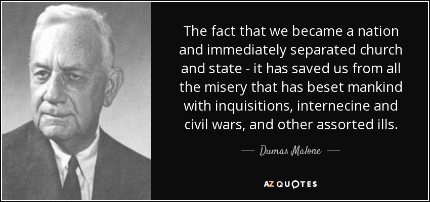 The fact that we became a nation and immediately separated church and state - it has saved us from all the misery that has beset mankind with inquisitions, internecine and civil wars, and other assorted ills. - Dumas Malone