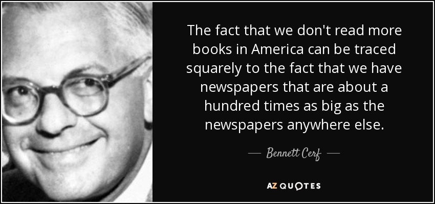 The fact that we don't read more books in America can be traced squarely to the fact that we have newspapers that are about a hundred times as big as the newspapers anywhere else. - Bennett Cerf