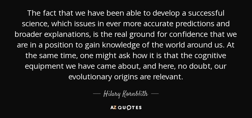 The fact that we have been able to develop a successful science, which issues in ever more accurate predictions and broader explanations, is the real ground for confidence that we are in a position to gain knowledge of the world around us. At the same time, one might ask how it is that the cognitive equipment we have came about, and here, no doubt, our evolutionary origins are relevant. - Hilary Kornblith