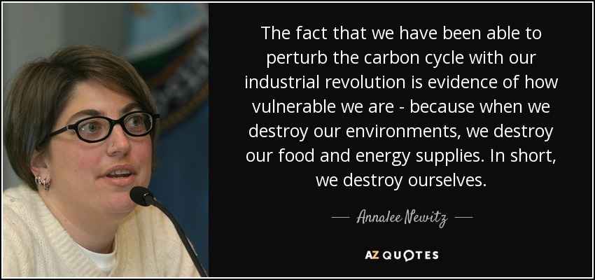 The fact that we have been able to perturb the carbon cycle with our industrial revolution is evidence of how vulnerable we are - because when we destroy our environments, we destroy our food and energy supplies. In short, we destroy ourselves. - Annalee Newitz