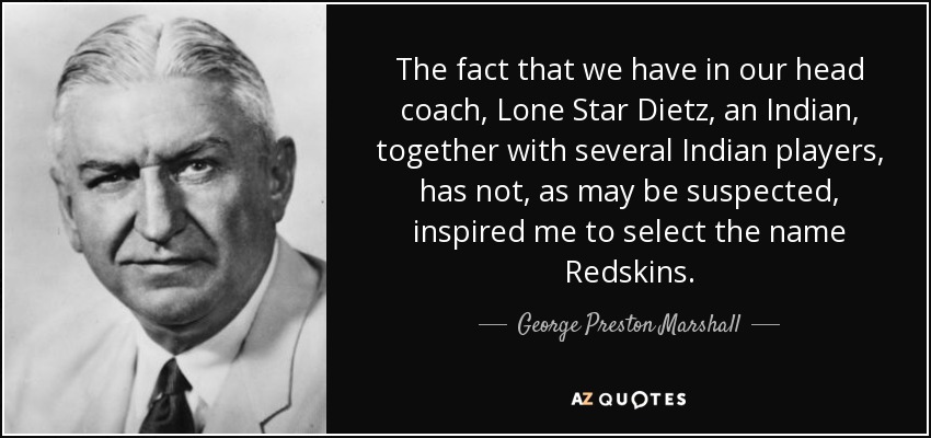 The fact that we have in our head coach, Lone Star Dietz, an Indian, together with several Indian players, has not, as may be suspected, inspired me to select the name Redskins. - George Preston Marshall
