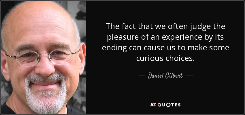 The fact that we often judge the pleasure of an experience by its ending can cause us to make some curious choices. - Daniel Gilbert