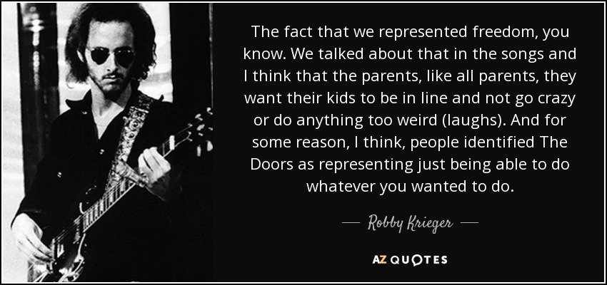 The fact that we represented freedom, you know. We talked about that in the songs and I think that the parents, like all parents, they want their kids to be in line and not go crazy or do anything too weird (laughs). And for some reason, I think, people identified The Doors as representing just being able to do whatever you wanted to do. - Robby Krieger
