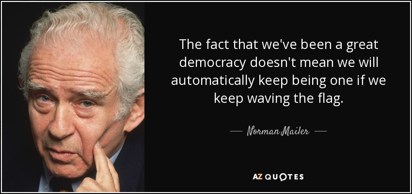 The fact that we've been a great democracy doesn't mean we will automatically keep being one if we keep waving the flag. - Norman Mailer