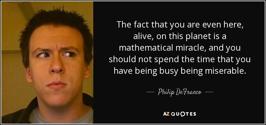 The fact that you are even here, alive, on this planet is a mathematical miracle, and you should not spend the time that you have being busy being miserable. - Philip DeFranco