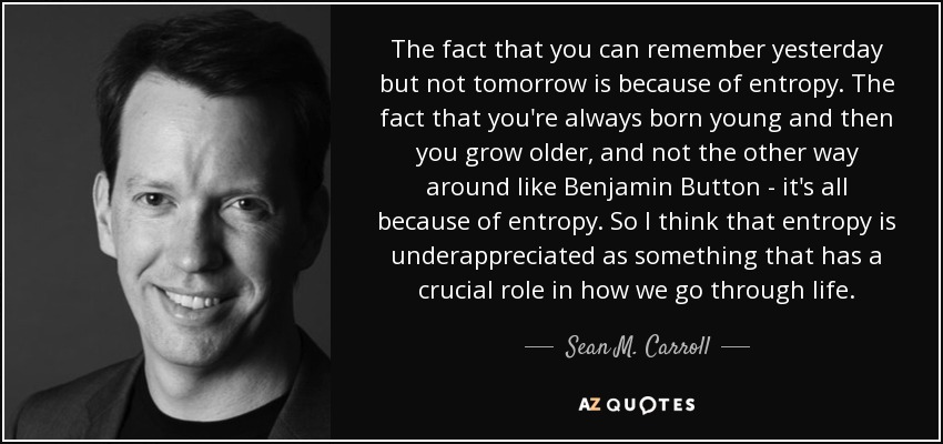 The fact that you can remember yesterday but not tomorrow is because of entropy. The fact that you're always born young and then you grow older, and not the other way around like Benjamin Button - it's all because of entropy. So I think that entropy is underappreciated as something that has a crucial role in how we go through life. - Sean M. Carroll