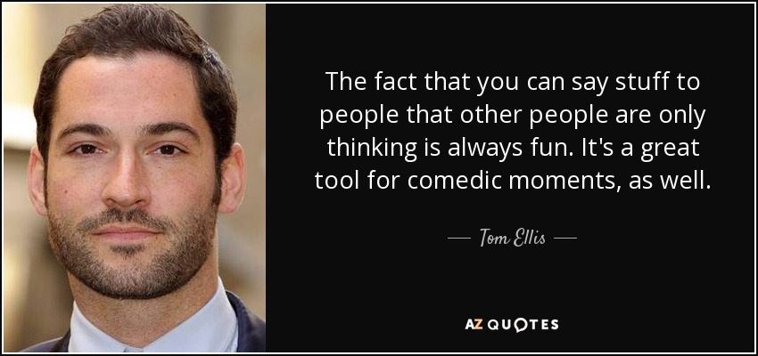 The fact that you can say stuff to people that other people are only thinking is always fun. It's a great tool for comedic moments, as well. - Tom Ellis