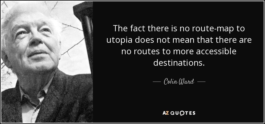 The fact there is no route-map to utopia does not mean that there are no routes to more accessible destinations. - Colin Ward