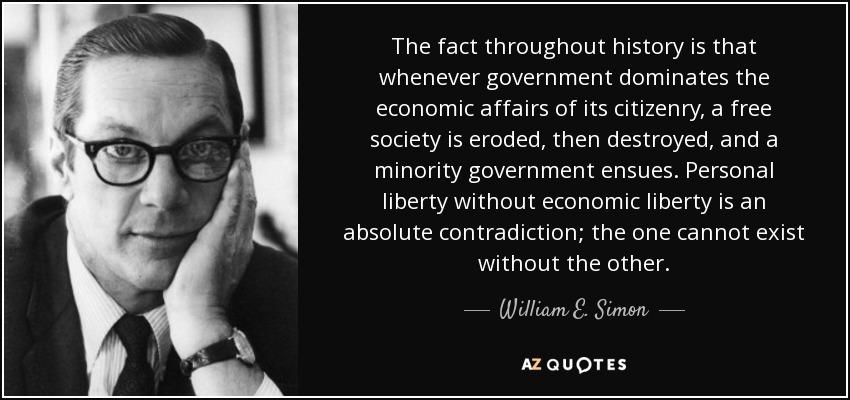 The fact throughout history is that whenever government dominates the economic affairs of its citizenry, a free society is eroded, then destroyed, and a minority government ensues. Personal liberty without economic liberty is an absolute contradiction; the one cannot exist without the other. - William E. Simon