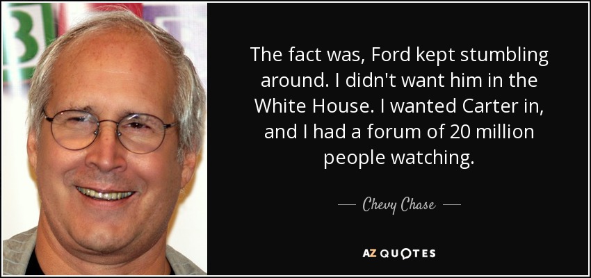 The fact was, Ford kept stumbling around. I didn't want him in the White House. I wanted Carter in, and I had a forum of 20 million people watching. - Chevy Chase