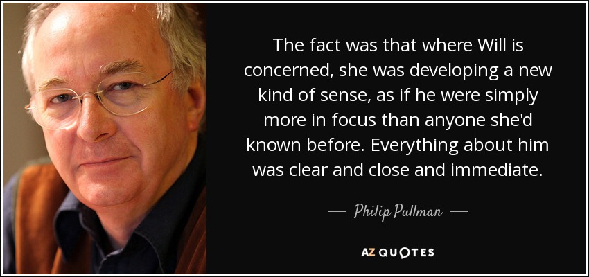 The fact was that where Will is concerned, she was developing a new kind of sense, as if he were simply more in focus than anyone she'd known before. Everything about him was clear and close and immediate. - Philip Pullman