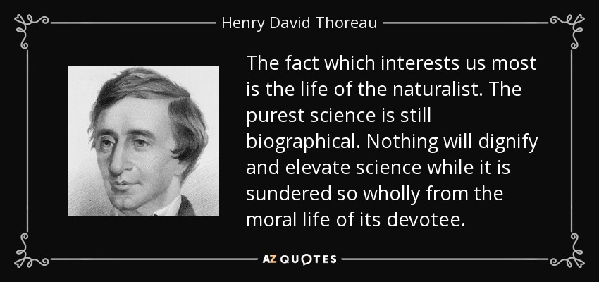 The fact which interests us most is the life of the naturalist. The purest science is still biographical. Nothing will dignify and elevate science while it is sundered so wholly from the moral life of its devotee. - Henry David Thoreau