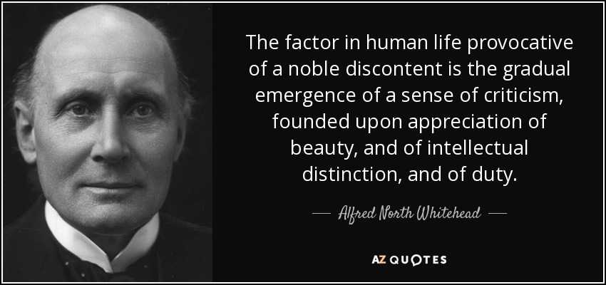 The factor in human life provocative of a noble discontent is the gradual emergence of a sense of criticism, founded upon appreciation of beauty, and of intellectual distinction, and of duty. - Alfred North Whitehead