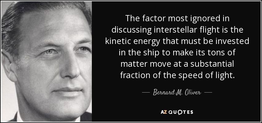 The factor most ignored in discussing interstellar flight is the kinetic energy that must be invested in the ship to make its tons of matter move at a substantial fraction of the speed of light. - Bernard M. Oliver