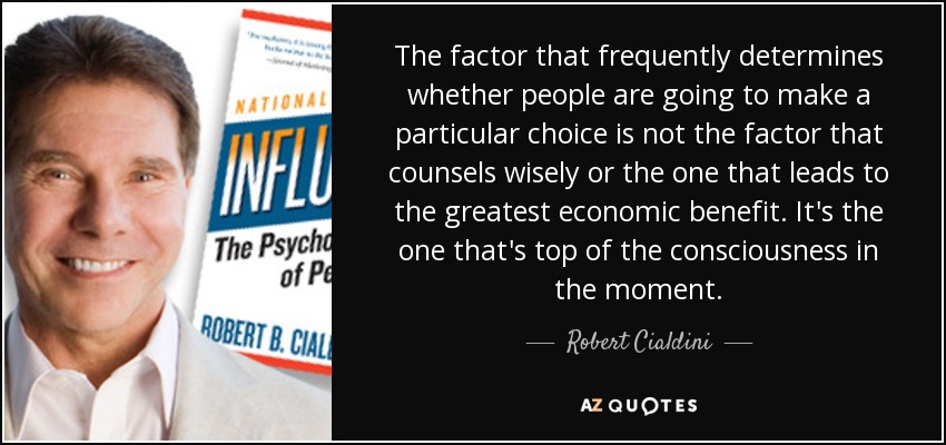 The factor that frequently determines whether people are going to make a particular choice is not the factor that counsels wisely or the one that leads to the greatest economic benefit. It's the one that's top of the consciousness in the moment. - Robert Cialdini