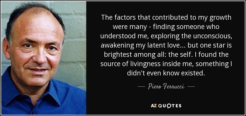 The factors that contributed to my growth were many - finding someone who understood me, exploring the unconscious, awakening my latent love . . . but one star is brightest among all: the self. I found the source of livingness inside me, something I didn't even know existed. - Piero Ferrucci