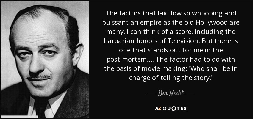 The factors that laid low so whooping and puissant an empire as the old Hollywood are many. I can think of a score, including the barbarian hordes of Television. But there is one that stands out for me in the post-mortem.... The factor had to do with the basis of movie-making: 'Who shall be in charge of telling the story.' - Ben Hecht