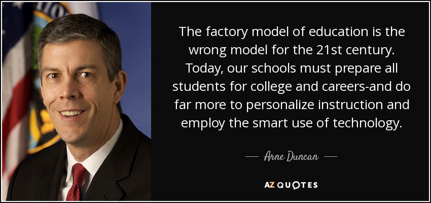 The factory model of education is the wrong model for the 21st century. Today, our schools must prepare all students for college and careers-and do far more to personalize instruction and employ the smart use of technology. - Arne Duncan