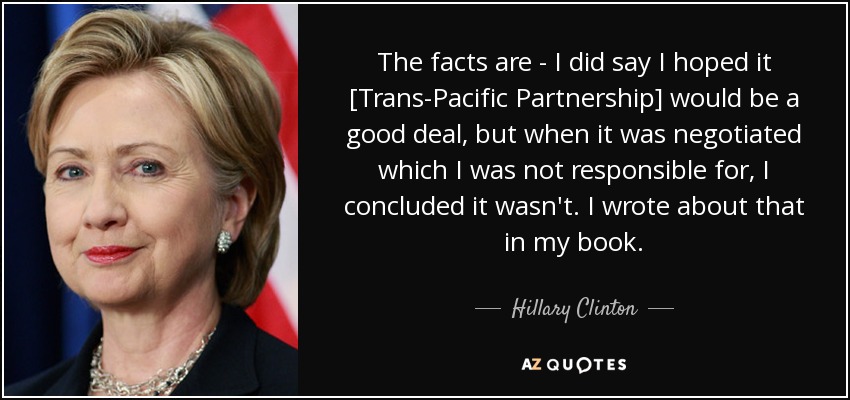 The facts are - I did say I hoped it [Trans-Pacific Partnership] would be a good deal, but when it was negotiated which I was not responsible for, I concluded it wasn't. I wrote about that in my book. - Hillary Clinton