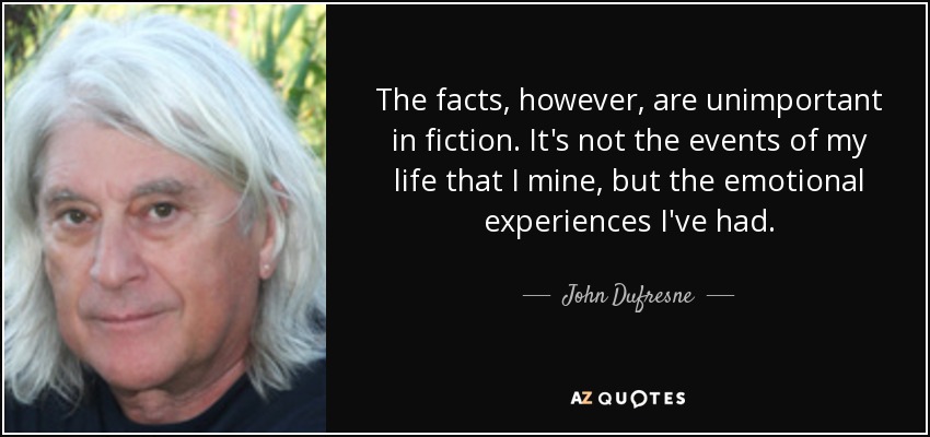 The facts, however, are unimportant in fiction. It's not the events of my life that I mine, but the emotional experiences I've had. - John Dufresne