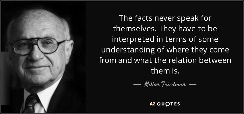 The facts never speak for themselves. They have to be interpreted in terms of some understanding of where they come from and what the relation between them is. - Milton Friedman