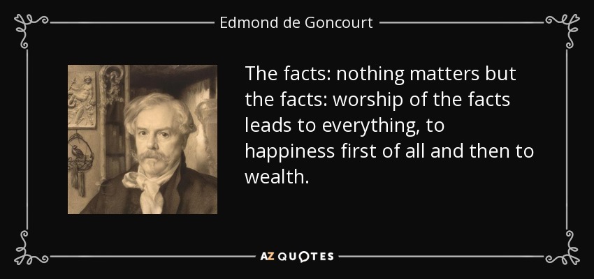 The facts: nothing matters but the facts: worship of the facts leads to everything, to happiness first of all and then to wealth. - Edmond de Goncourt