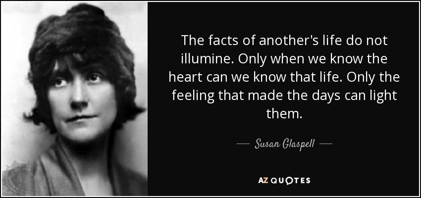 The facts of another's life do not illumine. Only when we know the heart can we know that life. Only the feeling that made the days can light them. - Susan Glaspell