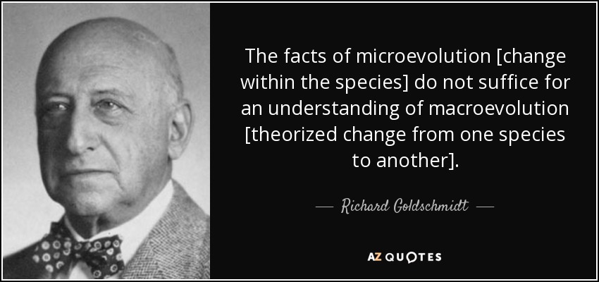 The facts of microevolution [change within the species] do not suffice for an understanding of macroevolution [theorized change from one species to another]. - Richard Goldschmidt