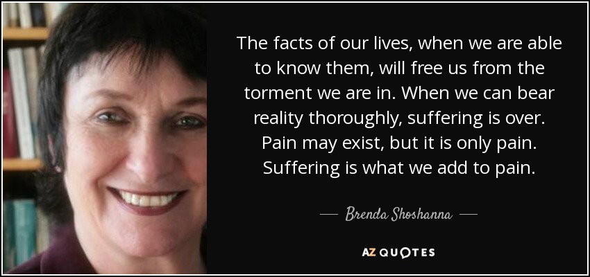The facts of our lives, when we are able to know them, will free us from the torment we are in. When we can bear reality thoroughly, suffering is over. Pain may exist, but it is only pain. Suffering is what we add to pain. - Brenda Shoshanna