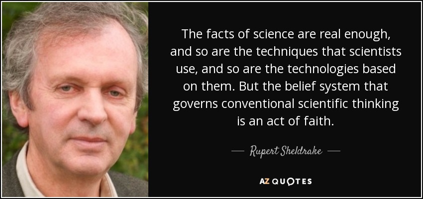 The facts of science are real enough, and so are the techniques that scientists use, and so are the technologies based on them. But the belief system that governs conventional scientific thinking is an act of faith. - Rupert Sheldrake