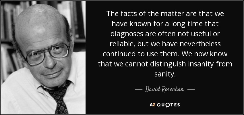 The facts of the matter are that we have known for a long time that diagnoses are often not useful or reliable, but we have nevertheless continued to use them. We now know that we cannot distinguish insanity from sanity. - David Rosenhan