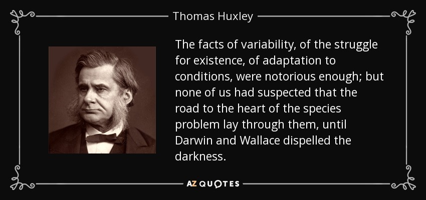 The facts of variability, of the struggle for existence, of adaptation to conditions, were notorious enough; but none of us had suspected that the road to the heart of the species problem lay through them, until Darwin and Wallace dispelled the darkness. - Thomas Huxley