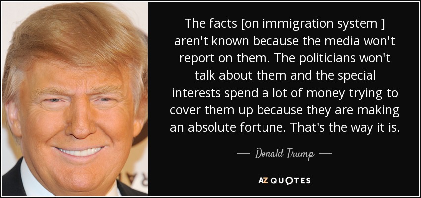 The facts [on immigration system ] aren't known because the media won't report on them. The politicians won't talk about them and the special interests spend a lot of money trying to cover them up because they are making an absolute fortune. That's the way it is. - Donald Trump