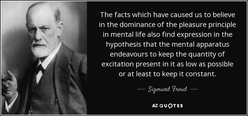The facts which have caused us to believe in the dominance of the pleasure principle in mental life also find expression in the hypothesis that the mental apparatus endeavours to keep the quantity of excitation present in it as low as possible or at least to keep it constant. - Sigmund Freud