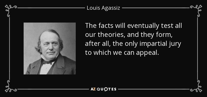 The facts will eventually test all our theories, and they form, after all, the only impartial jury to which we can appeal. - Louis Agassiz