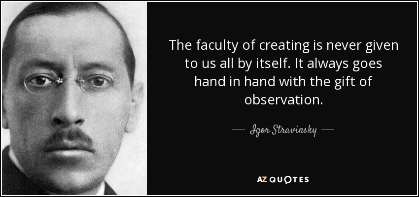 The faculty of creating is never given to us all by itself. It always goes hand in hand with the gift of observation. - Igor Stravinsky